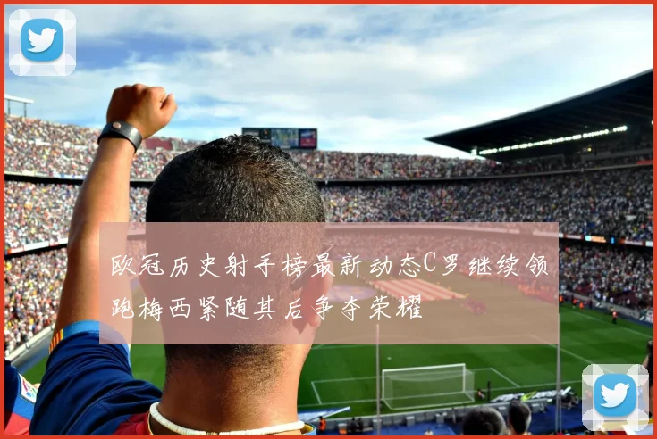 欧冠历史射手榜最新动态C罗继续领跑梅西紧随其后争夺荣耀