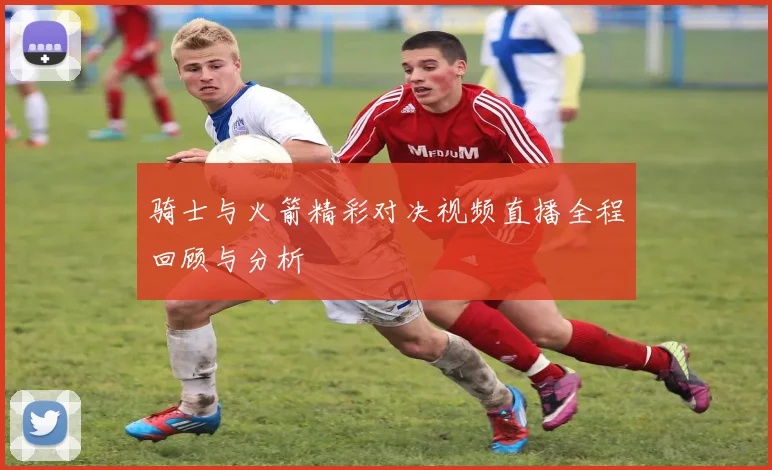 骑士与火箭精彩对决视频直播全程回顾与分析