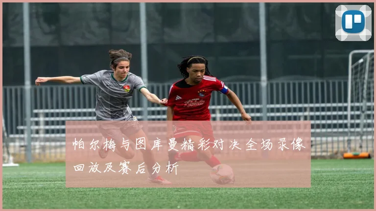 帕尔梅与图库曼精彩对决全场录像回放及赛后分析