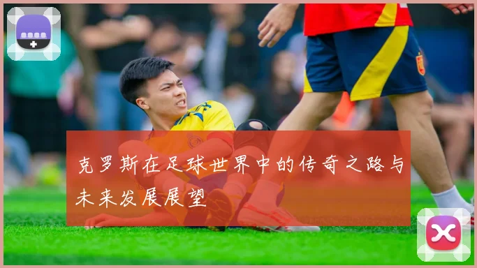 克罗斯在足球世界中的传奇之路与未来发展展望